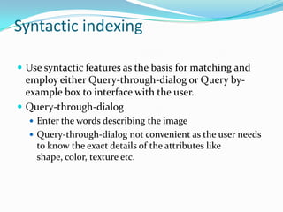 Syntactic indexingUse syntactic features as the basis for matching and employ either Query-through-dialog or Query by-example box to interface with the user.Query-through-dialog Enter the words describing the imageQuery-through-dialog not convenient as the user needs to know the exact details of the attributes like shape, color, texture etc.