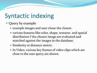 Syntactic indexingQuery by exampleexample images and user chose the closest.various features like color, shape, textures  and spatial distribution f the chosen image are evaluated and matched against the images in the database.Similarity or distance metric.In Video, various key frames of video clips which are close to the user query are shown.