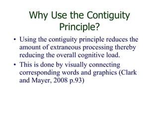Why Use the Contiguity Principle? Using the contiguity principle reduces the amount of extraneous processing thereby reducing the overall cognitive load.  This is done by visually connecting corresponding words and graphics (Clark and Mayer, 2008 p.93) 