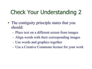 Check Your Understanding 2 The contiguity principle states that you should: Place text on a different screen from images  Align words with their corresponding images Use words and graphics together Use a Creative Commons license for your work 