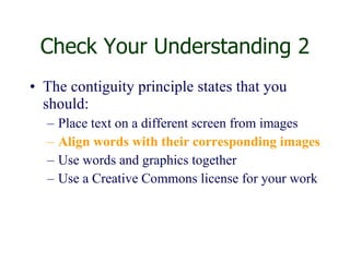 Check Your Understanding 2 The contiguity principle states that you should: Place text on a different screen from images  Align words with their corresponding images Use words and graphics together Use a Creative Commons license for your work 
