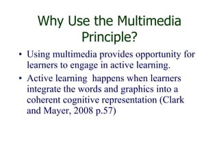 Why Use the Multimedia Principle? Using multimedia provides opportunity for learners to engage in active learning.  Active learning  happens when learners integrate the words and graphics into a coherent cognitive representation (Clark and Mayer, 2008 p.57) 