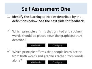Self  Assessment One Identify the learning principles described by the definitions below. See the next slide for feedback. Which principle affirms that printed and spoken words should be placed near the graphic(s) they describe? Which principle affirms that people learn better from both words and graphics rather from words alone? Multimedia Contiguity Multimedia Contiguity 