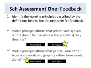 Self  Assessment One:  Feedback Identify the learning principles described by the definitions below. See the next slide for feedback. Which principle affirms that printed and spoken words should be placed near the graphic(s) they describe? Which principle affirms that people learn better from both words and graphics rather from words alone? Multimedia Contiguity Multimedia Contiguity 