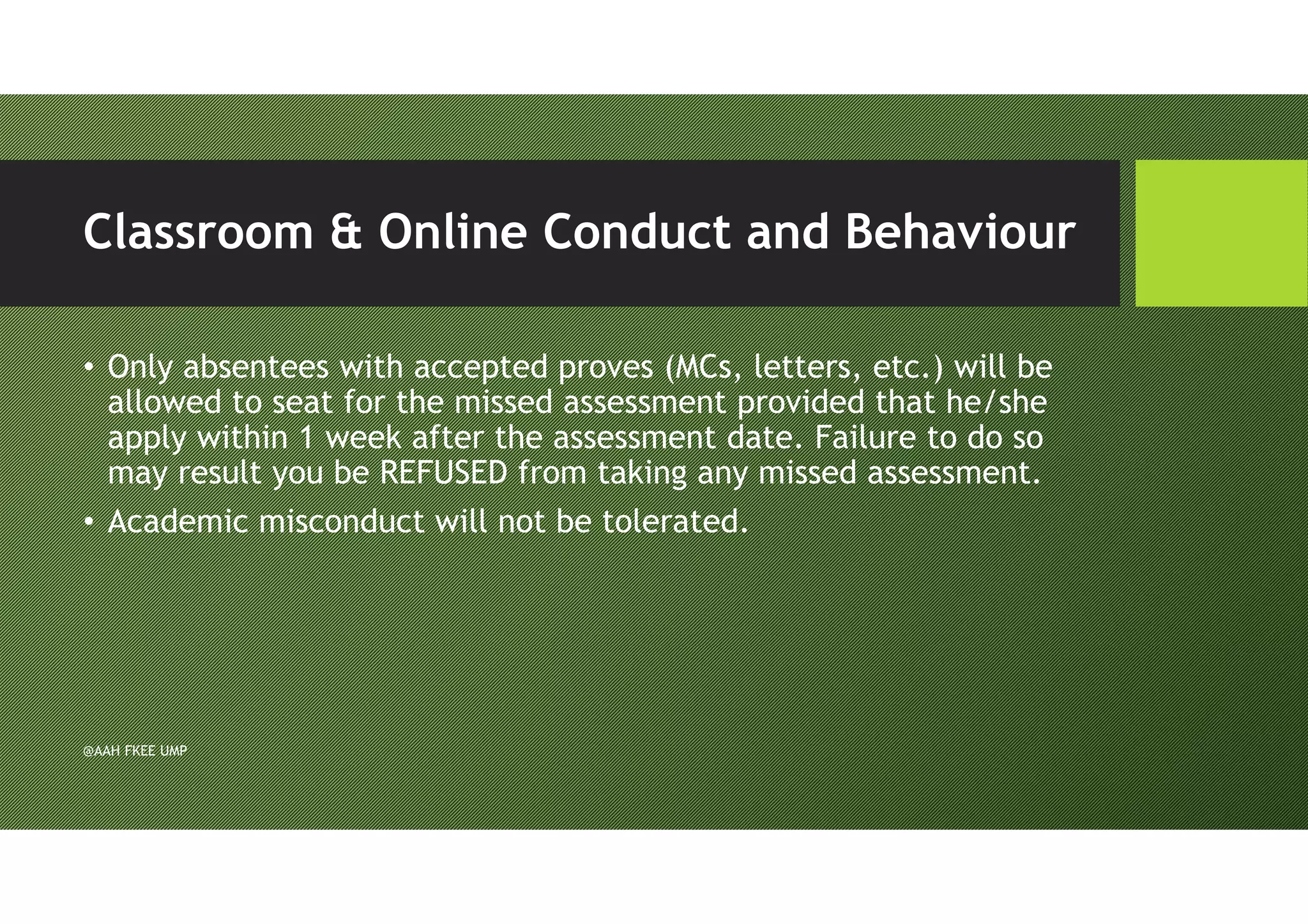 Classroom & Online Conduct and Behaviour
• Only absentees with accepted proves (MCs, letters, etc.) will be
allowed to seat for the missed assessment provided that he/she
apply within 1 week after the assessment date. Failure to do so
may result you be REFUSED from taking any missed assessment.
• Academic misconduct will not be tolerated.
@AAH FKEE UMP
 