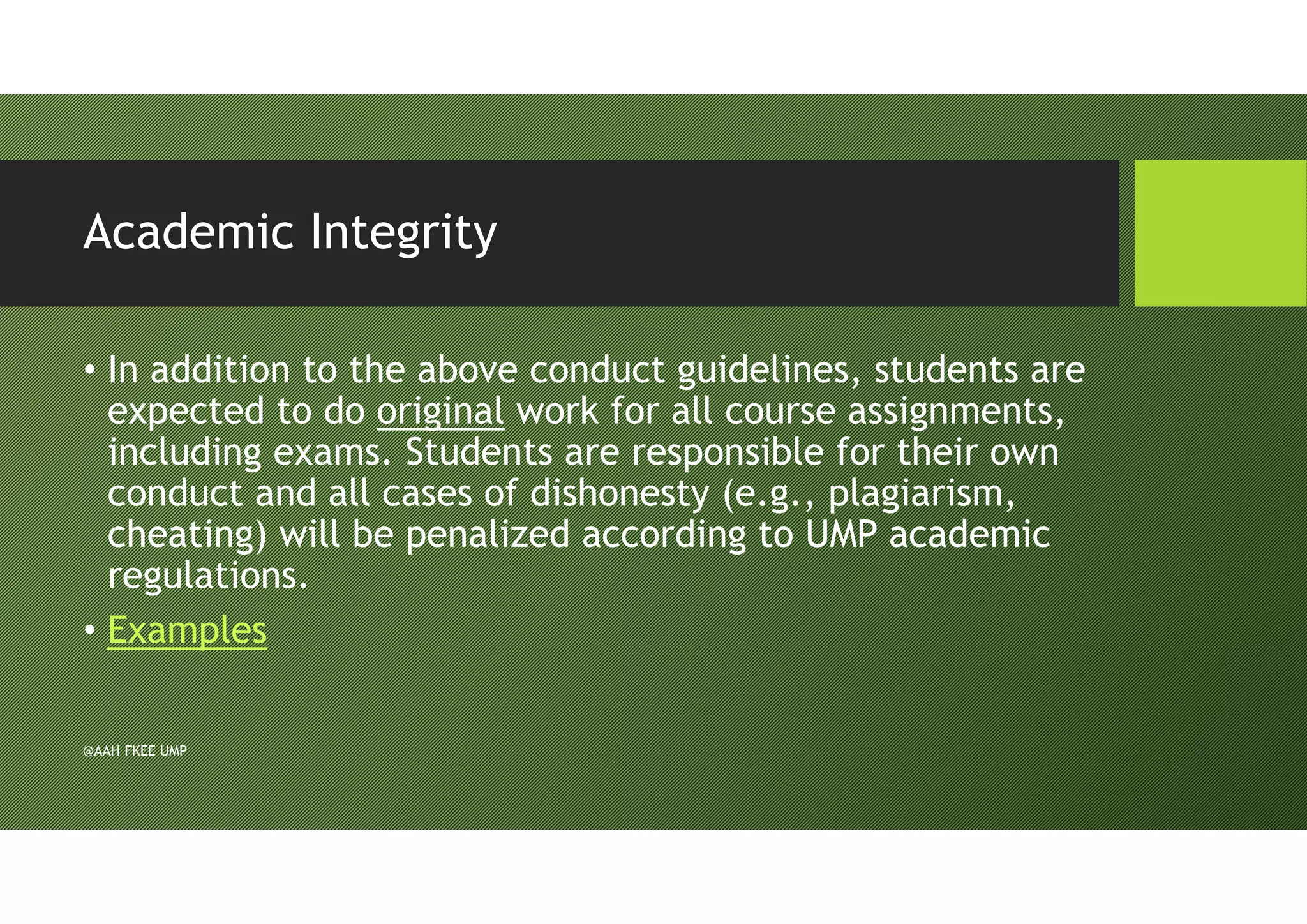 Academic Integrity
• In addition to the above conduct guidelines, students are
expected to do original work for all course assignments,
including exams. Students are responsible for their own
conduct and all cases of dishonesty (e.g., plagiarism,
cheating) will be penalized according to UMP academic
regulations.
• Examples
@AAH FKEE UMP
 