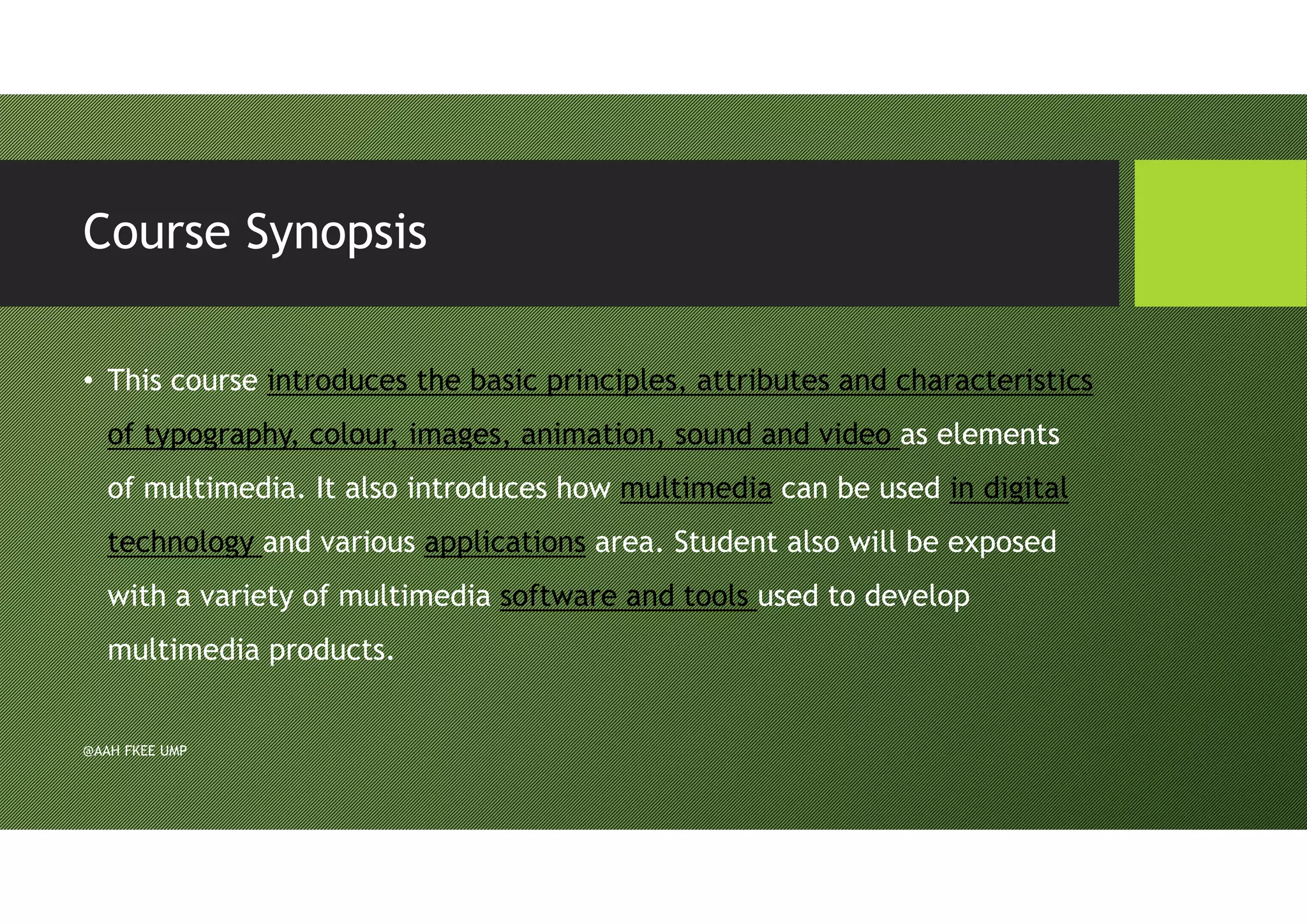 Course Synopsis
• This course introduces the basic principles, attributes and characteristics
of typography, colour, images, animation, sound and video as elements
of multimedia. It also introduces how multimedia can be used in digital
technology and various applications area. Student also will be exposed
with a variety of multimedia software and tools used to develop
multimedia products.
@AAH FKEE UMP
 