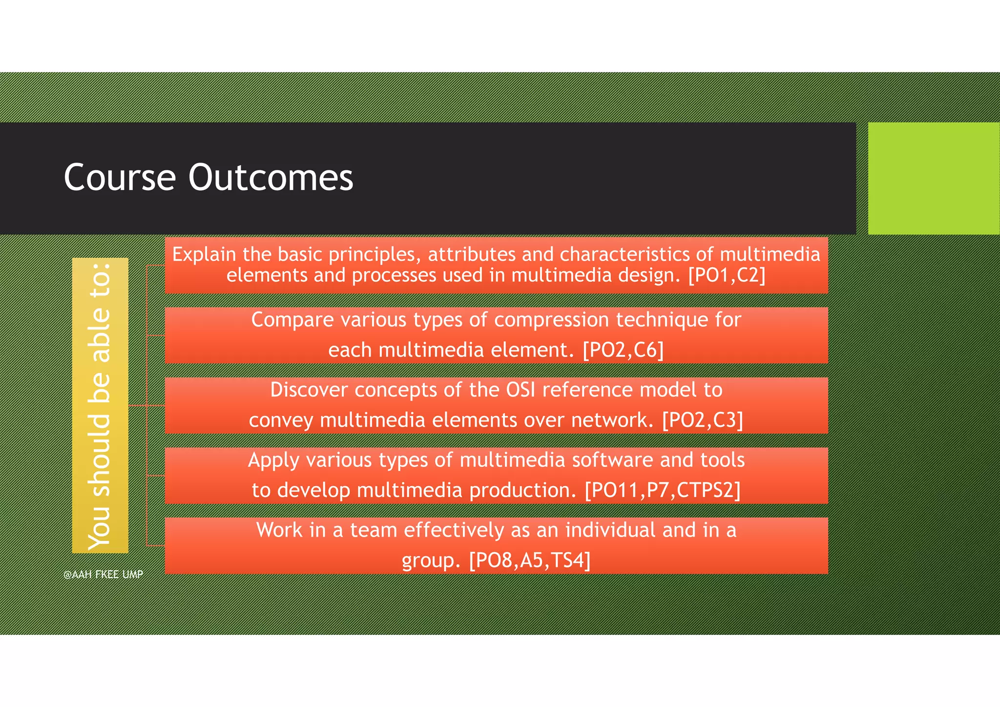 Course Outcomes
Youshouldbeableto:Youshouldbeableto:
Explain the basic principles, attributes and characteristics of multimedia
elements and processes used in multimedia design. [PO1,C2]
Explain the basic principles, attributes and characteristics of multimedia
elements and processes used in multimedia design. [PO1,C2]
Compare various types of compression technique for
each multimedia element. [PO2,C6]
Compare various types of compression technique for
each multimedia element. [PO2,C6]
Discover concepts of the OSI reference model to
convey multimedia elements over network. [PO2,C3]
Discover concepts of the OSI reference model to
convey multimedia elements over network. [PO2,C3]
Apply various types of multimedia software and tools
to develop multimedia production. [PO11,P7,CTPS2]
Apply various types of multimedia software and tools
to develop multimedia production. [PO11,P7,CTPS2]
Work in a team effectively as an individual and in a
group. [PO8,A5,TS4]
Work in a team effectively as an individual and in a
group. [PO8,A5,TS4]
@AAH FKEE UMP
 