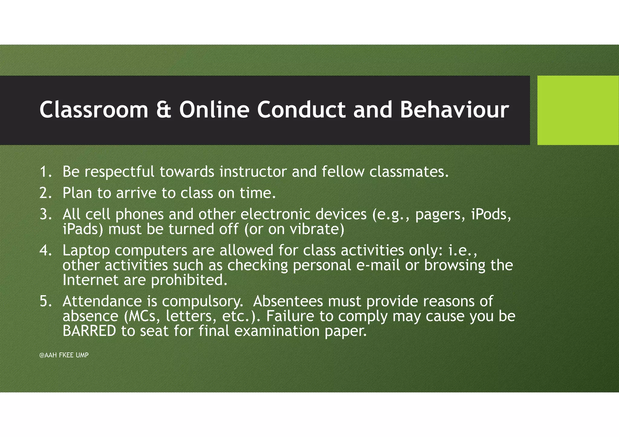 Classroom & Online Conduct and Behaviour
1. Be respectful towards instructor and fellow classmates.
2. Plan to arrive to class on time.
3. All cell phones and other electronic devices (e.g., pagers, iPods,
iPads) must be turned off (or on vibrate)
4. Laptop computers are allowed for class activities only: i.e.,
other activities such as checking personal e-mail or browsing the
Internet are prohibited.
5. Attendance is compulsory. Absentees must provide reasons of
absence (MCs, letters, etc.). Failure to comply may cause you be
BARRED to seat for final examination paper.
@AAH FKEE UMP
 