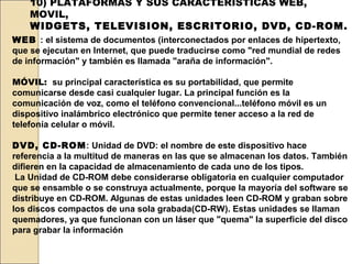 10) PLATAFORMAS Y SUS CARACTERÍSTICAS WEB,
    MOVIL,
    WIDGETS, TELEVISION, ESCRITORIO, DVD, CD-ROM.
WEB : el sistema de documentos (interconectados por enlaces de hipertexto,
que se ejecutan en Internet, que puede traducirse como "red mundial de redes
de información" y también es llamada "araña de información".

MÓVIL: su principal característica es su portabilidad, que permite
comunicarse desde casi cualquier lugar. La principal función es la
comunicación de voz, como el teléfono convencional...teléfono móvil es un
dispositivo inalámbrico electrónico que permite tener acceso a la red de
telefonía celular o móvil.

DVD, CD-ROM: Unidad de DVD: el nombre de este dispositivo hace
referencia a la multitud de maneras en las que se almacenan los datos. También
difieren en la capacidad de almacenamiento de cada uno de los tipos.
 La Unidad de CD-ROM debe considerarse obligatoria en cualquier computador
que se ensamble o se construya actualmente, porque la mayoría del software se
distribuye en CD-ROM. Algunas de estas unidades leen CD-ROM y graban sobre
los discos compactos de una sola grabada(CD-RW). Estas unidades se llaman
quemadores, ya que funcionan con un láser que "quema" la superficie del disco
para grabar la información
 