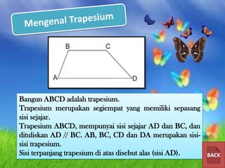 Bangun ABCD adalah trapesium.
Trapesium merupakan segiempat yang memiliki sepasang
sisi sejajar.
Trapesium ABCD, mempunyai sisi sejajar AD dan BC, dan
dituliskan AD // BC. AB, BC, CD dan DA merupakan sisisisi trapesium.
Sisi terpanjang trapesium di atas disebut alas (sisi AD).

BACK

 