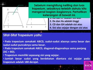 Sebelum menghitung keliling dan luas
trapesium, sebaiknya terlebih dahulu kita
mengenal bagian-bagiannya. Perhatikan
Keterangan:
keterangan di bawah ini.
1. AB dan EF adalah sisi alas
2. Dx dan Hx adalah tinggi
3. CD dan GH adalah sisi atas
4. Sisi alas sejajar dengan sisi atas

Sifat-Sifat Trapesium yaitu:
• Pada trapesium samakaki ABCD, sudut-sudut alasnya sama besar dan
sudut-sudut puncaknya sama besar.
• Pada trapesium samakaki ABCD, diagonal-diagonalnya sama panjang
(AC = BD).
• Trapesium memiliki sepasang sisi yang sejajar.
• Jumlah besar sudut yang berdekatan diantara sisi sejajar pada
trapesium adalah 180 derajat.
BACK

 