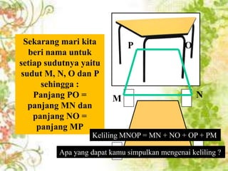 Sekarang mari kita
Coba sekarang
perhatikan gambar
beri nama untuk
berikut !
setiap sudutnya yaitu
Berbentuk O dan
sudut M, N, apakah P
gambar permukaan
sehingga :
meja di samping ?
Panjang PO =
Jika dibuat sketsanya,
panjang di samping
bentuk mejaMN dan
panjang NO =
dapat ditunjukkan oleh
panjang MP
gambar berikut !

P

M

O

N

Keliling MNOP = MN + NO + OP + PM

Apa yang dapat kamu simpulkan mengenai keliling ?

 