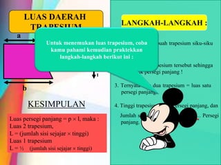 LUAS DAERAH
TRAPESIUM

LANGKAH-LANGKAH :

a
Untuk menemukan luas trapesium, cobadua buah trapesium siku-siku
1. Gambarlah
T
yang konkruen !
kamu pahami kemudian praktekkan
I
langkah-langkah berikut ini :
N
N
G
I

2. Susun kedua trapesium tersebut sehingga
berbentuk persegi panjang !
3. Ternyata luas dua trapesium = luas satu
persegi panjang.

b

KESIMPULAN
Luas persegi panjang = p l, maka :
Luas 2 trapesium,
L = (jumlah sisi sejajar tinggi)
Luas 1 trapesium
L = ½ (jumlah sisi sejajar tinggi)

l

4. Tinggi trapesium = …. Persegi panjang, dan

p

Jumlah sisi sejajar trapesium = …. Persegi
panjang.

 