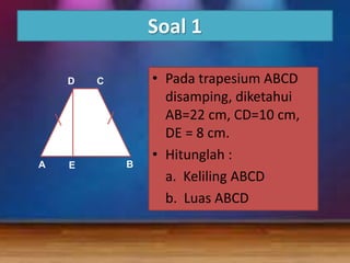 Soal 1
D

A

E

C

B

• Pada trapesium ABCD
disamping, diketahui
AB=22 cm, CD=10 cm,
DE = 8 cm.
• Hitunglah :
a. Keliling ABCD
b. Luas ABCD

 