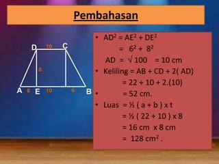 Pembahasan
10

D

C

8

A

6

E

10

6

• AD2 = AE2 + DE2
= 6 2 + 82
AD = 100 = 10 cm
• Keliling = AB + CD + 2( AD)
= 22 + 10 + 2.(10)
B •
= 52 cm.
• Luas = ½ ( a + b ) x t
= ½ ( 22 + 10 ) x 8
= 16 cm x 8 cm
= 128 cm2 .

 