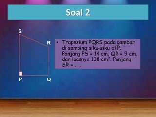 Soal 2
S
R

P

Q

• Trapesium PQRS pada gambar
di samping siku-siku di P.
Panjang PS = 14 cm, QR = 9 cm,
dan luasnya 138 cm2. Panjang
SR = . . .

 