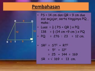 Pembahasan
R

9

Q

12

12

S 5

T

9

P

• PS = 14 cm dan QR = 9 cm dua
sisi sejajar, serta tingginya PQ ,
maka :
• Luas = ½ ( PS + QR ) x PQ
138 = ½ (14 cm +9 cm ) x PQ
• PQ = 276 : 23 = 12 cm.
• SR2 = ST2 + RT2
= 52 + 122
= 25 + 144 = 169
SR = 169 = 13 cm.

 