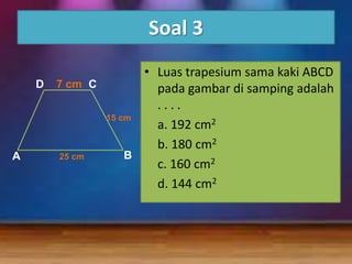 Soal 3

A

• Luas trapesium sama kaki ABCD
D 7 cm C
pada gambar di samping adalah
....
15 cm
a. 192 cm2
b. 180 cm2
B
25 cm
c. 160 cm2
d. 144 cm2

 