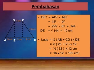 Pembahasan
D

7 cm

C
15 cm

A

9 cm

E

7 cm

9 cm

• DE2 =
=
=
DE =

AD2 - AE2
152 - 92
225 - 81 = 144
144 = 12 cm

B • Luas = ½ ( AB + CD ) x DE
= ½ ( 25 + 7 ) x 12
= ½ ( 32 ) x 12 cm
= 16 x 12 = 192 cm2 .

 