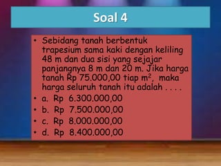 Soal 4
• Sebidang tanah berbentuk
trapesium sama kaki dengan keliling
48 m dan dua sisi yang sejajar
panjangnya 8 m dan 20 m. Jika harga
tanah Rp 75.000,00 tiap m2, maka
harga seluruh tanah itu adalah . . . .
• a. Rp 6.300.000,00
• b. Rp 7.500.000,00
• c. Rp 8.000.000,00
• d. Rp 8.400.000,00

 