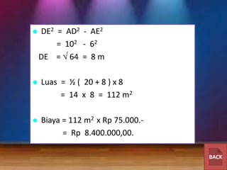 

DE2 = AD2 - AE2
= 102 - 62
DE = 64 = 8 m



Luas = ½ ( 20 + 8 ) x 8
= 14 x 8 = 112 m2



Biaya = 112 m2 x Rp 75.000.= Rp 8.400.000,00.
BACK

 