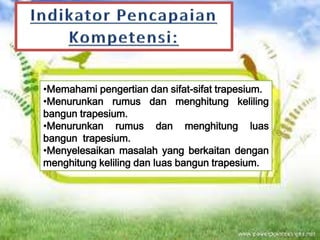 •Memahami pengertian dan sifat-sifat trapesium.
•Menurunkan rumus dan menghitung keliling
bangun trapesium.
•Menurunkan rumus dan menghitung luas
bangun trapesium.
•Menyelesaikan masalah yang berkaitan dengan
menghitung keliling dan luas bangun trapesium.

 