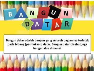 A

G
T

R

Bangun datar adalah bangun yang seluruh bagiannya terletak
pada bidang (permukaan) datar. Bangun datar disebut juga
bangun dua dimensi.

 