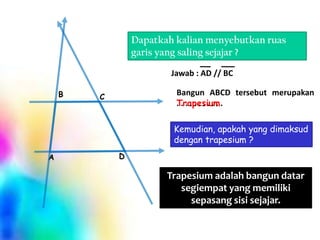 Dapatkah kalian menyebutkan ruas
garis yang saling sejajar ?
Jawab : AD // BC
B

Bangun ABCD tersebut merupakan
..........
Trapesium .

C

Kemudian, apakah yang dimaksud
dengan trapesium ?
A

D

Trapesium adalah bangun datar
segiempat yang memiliki
sepasang sisi sejajar.

 
