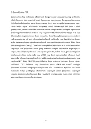 18
E. Pengaplikasian CBT
Lahirnya teknologi multimedia adalah hasil dari perpaduan kemajuan teknologi elektronik,
teknik komputer dan perangkat lunak. Kemampuan penyimpanan dan pengolahan gambar
digital dalam belasan juta warna dengan resolusi tinggi serta reproduksi suara maupun video
dalam bentuk digital, Multimedia merupakan konsep danteknologi dari unsur – unsur
gambar, suara, animasi serta video disatukan didalam computer untuk disimpan, diproses dan
disajikan guna membentuk interaktif yang sangat inovatif antara komputer dengan user. Bila
dibandingkan dengan informasi dalam bentuk teks (huruf danangka) yang umumnya terdapat
pada komputer saat ini, tentu informasi dalam bentuk multimedia yang dapat diterima dengan
kedua indra penglihatan manusia dalam bentuk yangsesuai dengan aslinya atau dalam dunia
yang sesungguhnya (reality). Guna lebih meningkatkan pemahaman akan peran laboratorium
lingkungan dan penguasaan materi yang berkenaan dengan laboratorium lingkungan di
tingkat pelaksana (kabupaten atau kota) seperti : jenis alat, materi, bahan, prosedur kerja dan
lain-lain, diperlukan suatu media yang efektif yang dapat menyampaikan informasi. Salah
satu media informasi yang paling elektif adalah media visualisasi multimedia computer base
training (CBT) dalam CDROM yang dijalankan diatas perangkat komputer, dengan konsep
multimedia CBT, informasi yang ditampilkan secara efektif dan atraktif, sehingga
penyerapan informasi oleh penguna menjadi lebih baik. Dalam hal ini Bapedalda Jawa Barat
memahami betapa pentingnya laboratorium lingkungan dalam pengeloaan lingkungan
terutama dalam menghasilkan data-data yangakurat, sehingga dapat memberikan informasi
yang tepat dalam pengambilan keputusan.
 