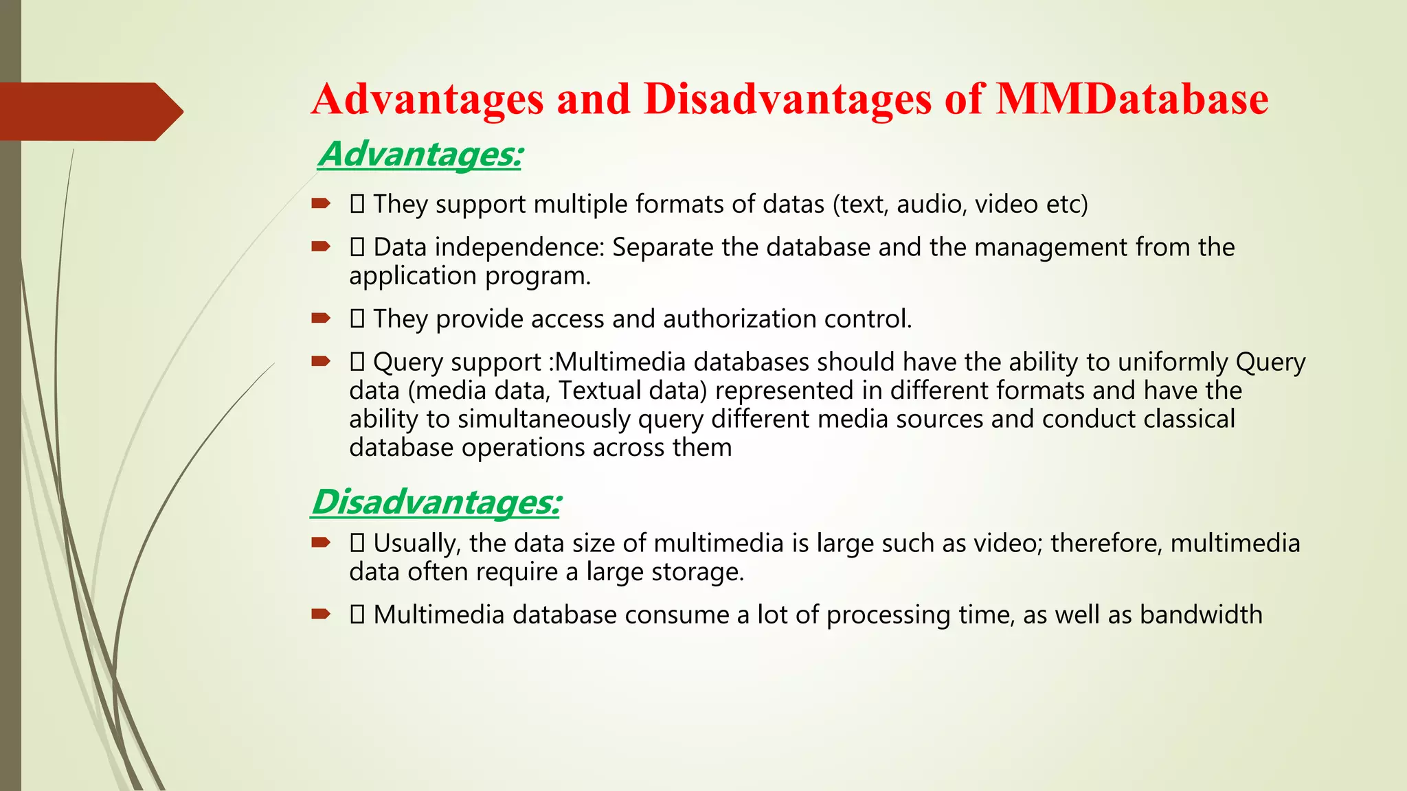 Advantages:
 They support multiple formats of datas (text, audio, video etc)
 Data independence: Separate the database and the management from the
application program.
 They provide access and authorization control.
 Query support :Multimedia databases should have the ability to uniformly Query
data (media data, Textual data) represented in different formats and have the
ability to simultaneously query different media sources and conduct classical
database operations across them
Disadvantages:
 Usually, the data size of multimedia is large such as video; therefore, multimedia
data often require a large storage.
 Multimedia database consume a lot of processing time, as well as bandwidth
Advantages and Disadvantages of MMDatabase
 
