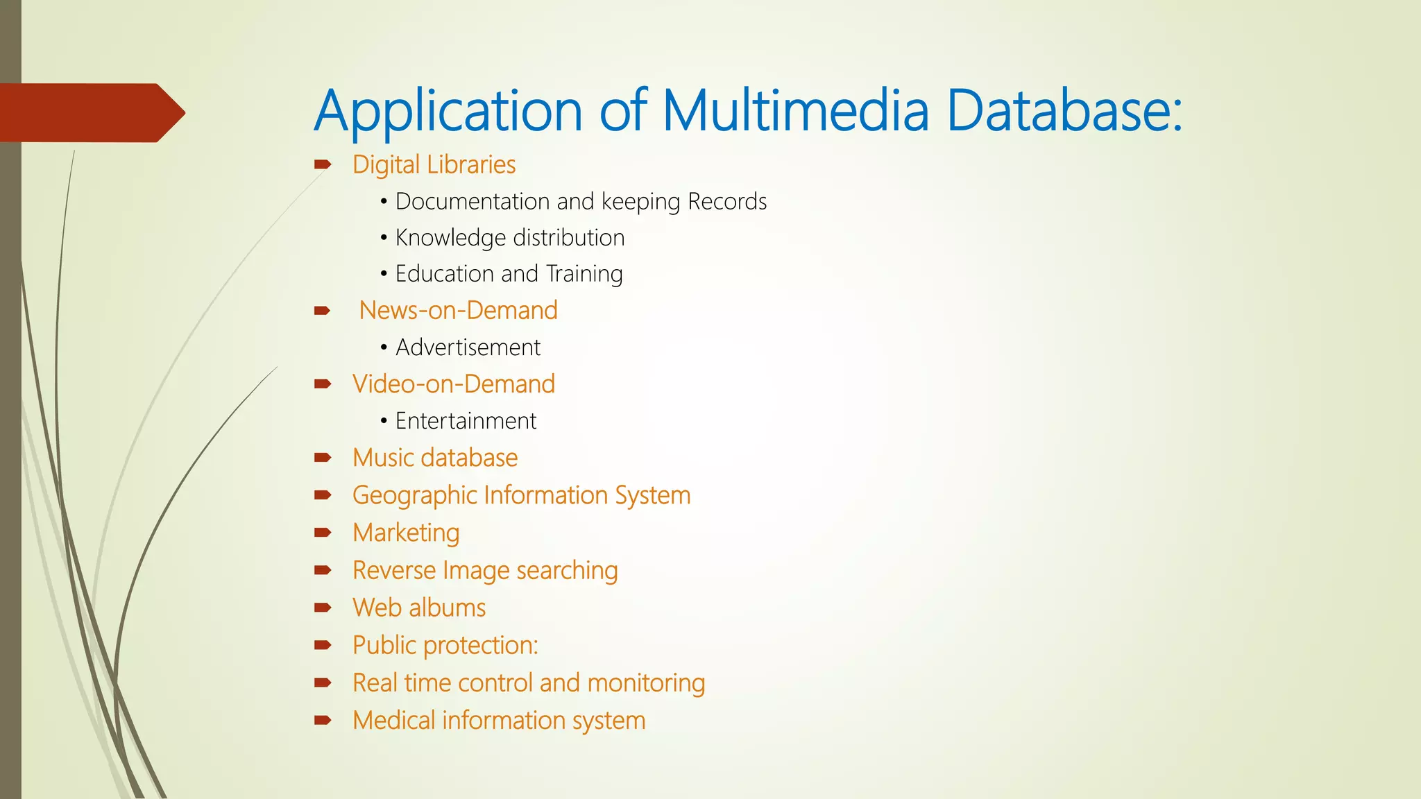 Application of Multimedia Database:
 Digital Libraries
• Documentation and keeping Records
• Knowledge distribution
• Education and Training
 News-on-Demand
• Advertisement
 Video-on-Demand
• Entertainment
 Music database
 Geographic Information System
 Marketing
 Reverse Image searching
 Web albums
 Public protection:
 Real time control and monitoring
 Medical information system
 