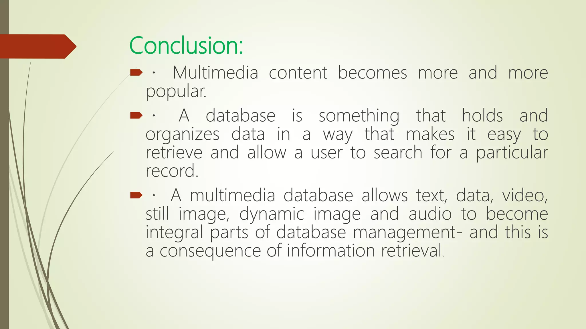 Conclusion:
 Multimedia content becomes more and more
popular.
 A database is something that holds and
organizes data in a way that makes it easy to
retrieve and allow a user to search for a particular
record.
 A multimedia database allows text, data, video,
still image, dynamic image and audio to become
integral parts of database management- and this is
a consequence of information retrieval.
 