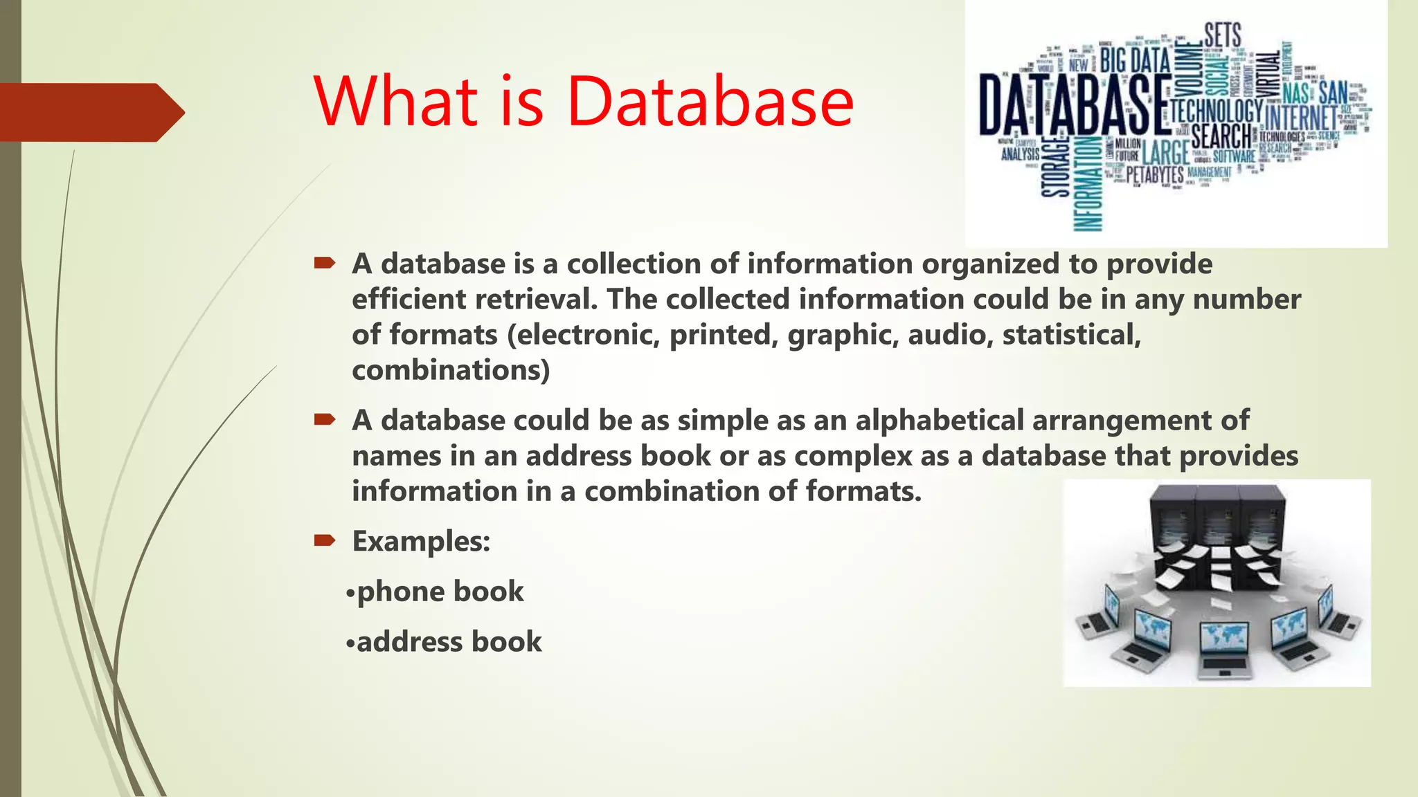 What is Database
 A database is a collection of information organized to provide
efficient retrieval. The collected information could be in any number
of formats (electronic, printed, graphic, audio, statistical,
combinations)
 A database could be as simple as an alphabetical arrangement of
names in an address book or as complex as a database that provides
information in a combination of formats.
 Examples:
•phone book
•address book
 