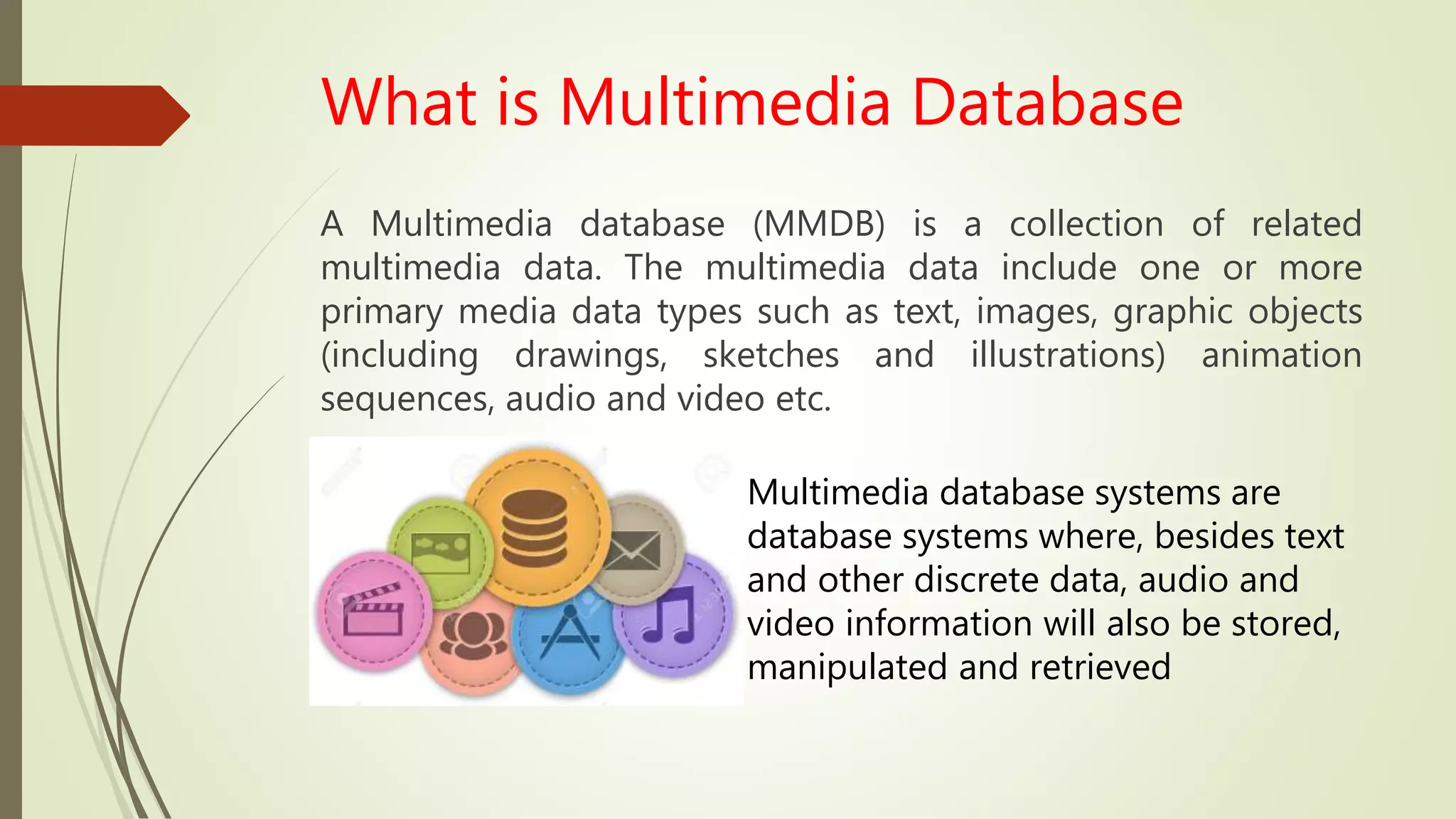 What is Multimedia Database
A Multimedia database (MMDB) is a collection of related
multimedia data. The multimedia data include one or more
primary media data types such as text, images, graphic objects
(including drawings, sketches and illustrations) animation
sequences, audio and video etc.
Multimedia database systems are
database systems where, besides text
and other discrete data, audio and
video information will also be stored,
manipulated and retrieved
 