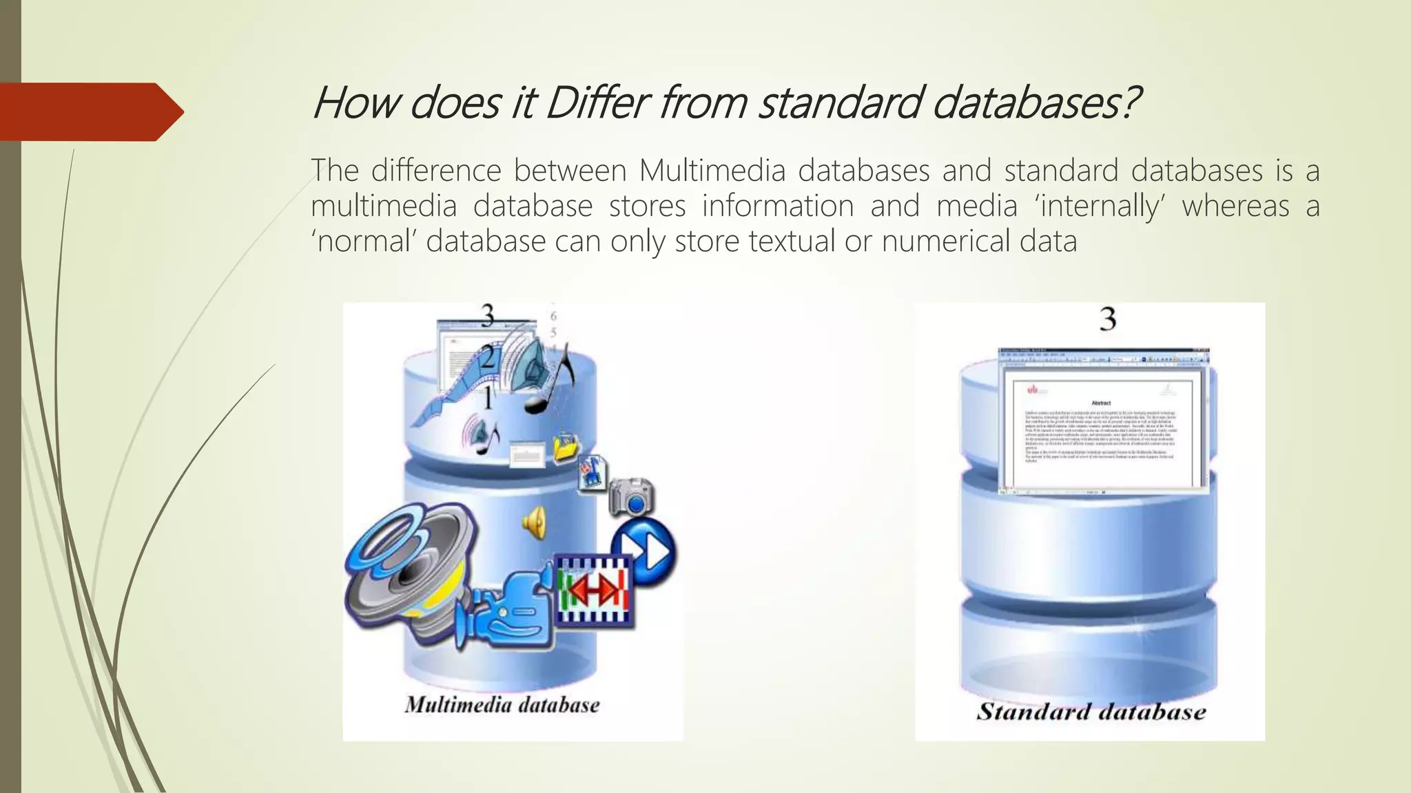 How does it Differ from standard databases?
The difference between Multimedia databases and standard databases is a
multimedia database stores information and media ‘internally’ whereas a
‘normal’ database can only store textual or numerical data
 