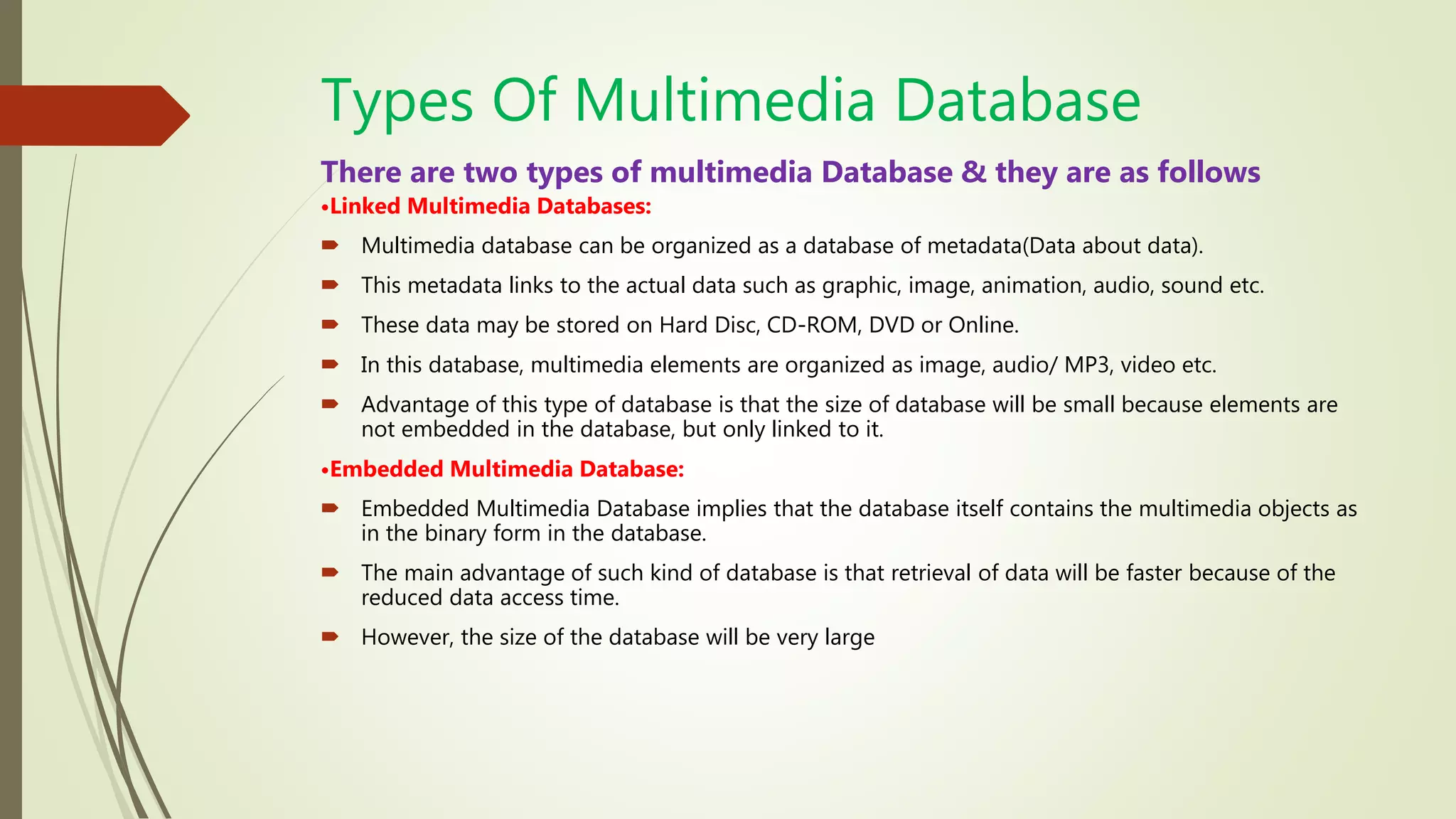 Types Of Multimedia Database
There are two types of multimedia Database & they are as follows
•Linked Multimedia Databases:
 Multimedia database can be organized as a database of metadata(Data about data).
 This metadata links to the actual data such as graphic, image, animation, audio, sound etc.
 These data may be stored on Hard Disc, CD-ROM, DVD or Online.
 In this database, multimedia elements are organized as image, audio/ MP3, video etc.
 Advantage of this type of database is that the size of database will be small because elements are
not embedded in the database, but only linked to it.
•Embedded Multimedia Database:
 Embedded Multimedia Database implies that the database itself contains the multimedia objects as
in the binary form in the database.
 The main advantage of such kind of database is that retrieval of data will be faster because of the
reduced data access time.
 However, the size of the database will be very large
 