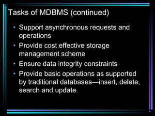 Tasks of MDBMS (continued)
• Support asynchronous requests and
operations
• Provide cost effective storage
management scheme
• Ensure data integrity constraints
• Provide basic operations as supported
by traditional databases—insert, delete,
search and update.
 