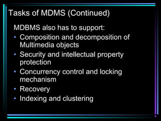 Tasks of MDMS (Continued)
MDBMS also has to support:
• Composition and decomposition of
Multimedia objects
• Security and intellectual property
protection
• Concurrency control and locking
mechanism
• Recovery
• Indexing and clustering
 