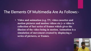 The Elements Of Multimedia Are As Follows:-
• Video and animation (e.g. TV, video cassettes and
motion pictures and motion videos etc.)- a video is
collection of fast series of frames which gives the
illusion of the video being in motion. Animation is a
simulation of movement created by displaying a
series of pictures, or frames.
 