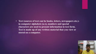 • Text (sources of text can be books, letters, newspapers etc.)-
in computer alphabets (a-z), numbers and special
characters are used to present information in text form.
Text is made up of any written material that you view or
stored on a computer.
 