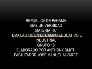 REPUBLICA DE PANAMA
ISAE UNIVERSIDAD
MATERIA TIC
TEMA LAS TIC EN EL CAMPO EDUCATIVO E
INDUSTRIAL
GRUPO 18
ELABORADO POR ANTHONY SMITH
FACILITADOR JOSE MANUEL ALVAREZ
 