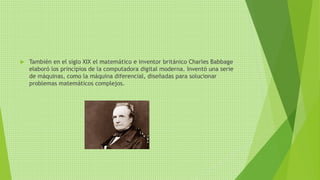  También en el siglo XIX el matemático e inventor británico Charles Babbage
elaboró los principios de la computadora digital moderna. Inventó una serie
de máquinas, como la máquina diferencial, diseñadas para solucionar
problemas matemáticos complejos.
 