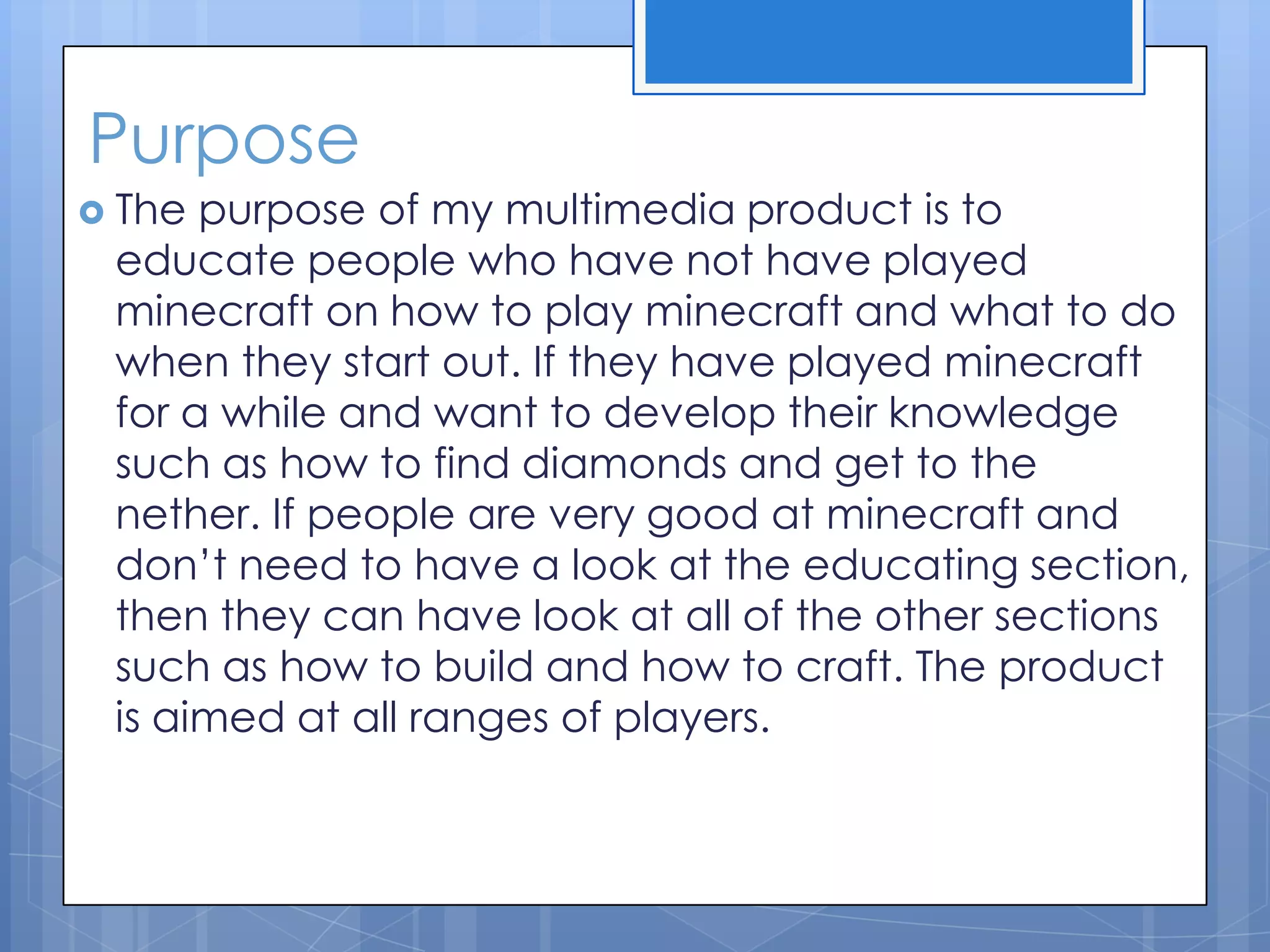 Purpose
 The purpose of my multimedia product is to
educate people who have not have played
minecraft on how to play minecraft and what to do
when they start out. If they have played minecraft
for a while and want to develop their knowledge
such as how to find diamonds and get to the
nether. If people are very good at minecraft and
don’t need to have a look at the educating section,
then they can have look at all of the other sections
such as how to build and how to craft. The product
is aimed at all ranges of players.
 