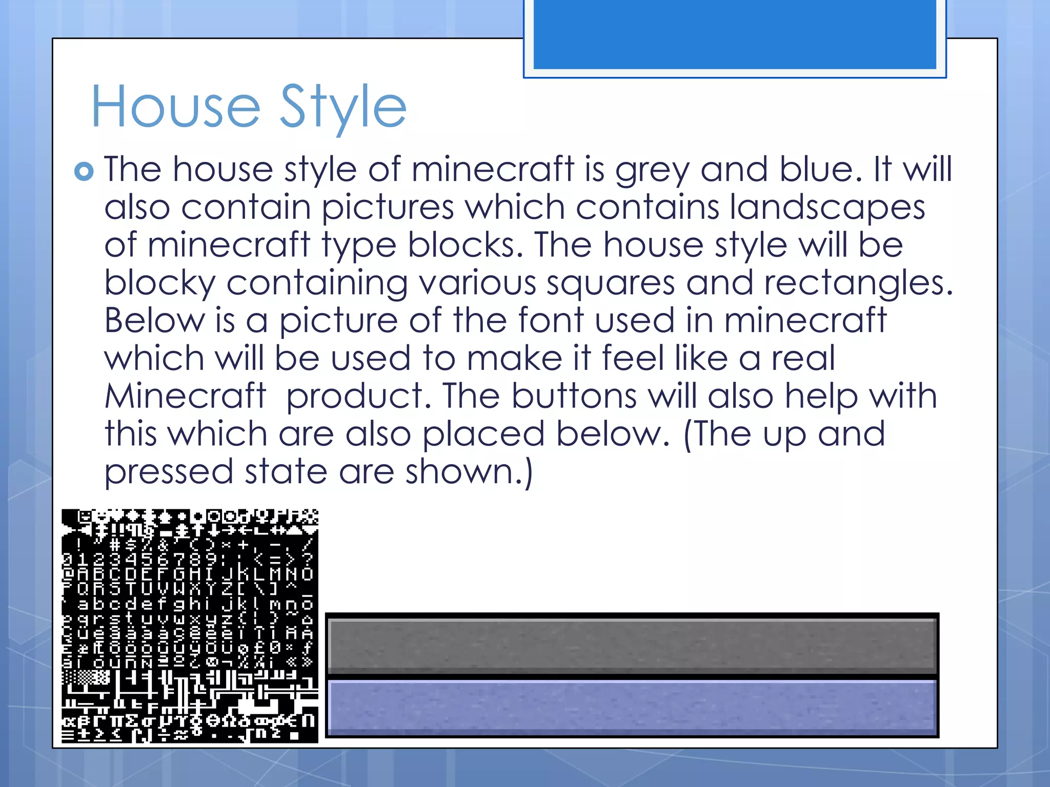 House Style
 The house style of minecraft is grey and blue. It will
also contain pictures which contains landscapes
of minecraft type blocks. The house style will be
blocky containing various squares and rectangles.
Below is a picture of the font used in minecraft
which will be used to make it feel like a real
Minecraft product. The buttons will also help with
this which are also placed below. (The up and
pressed state are shown.)
 