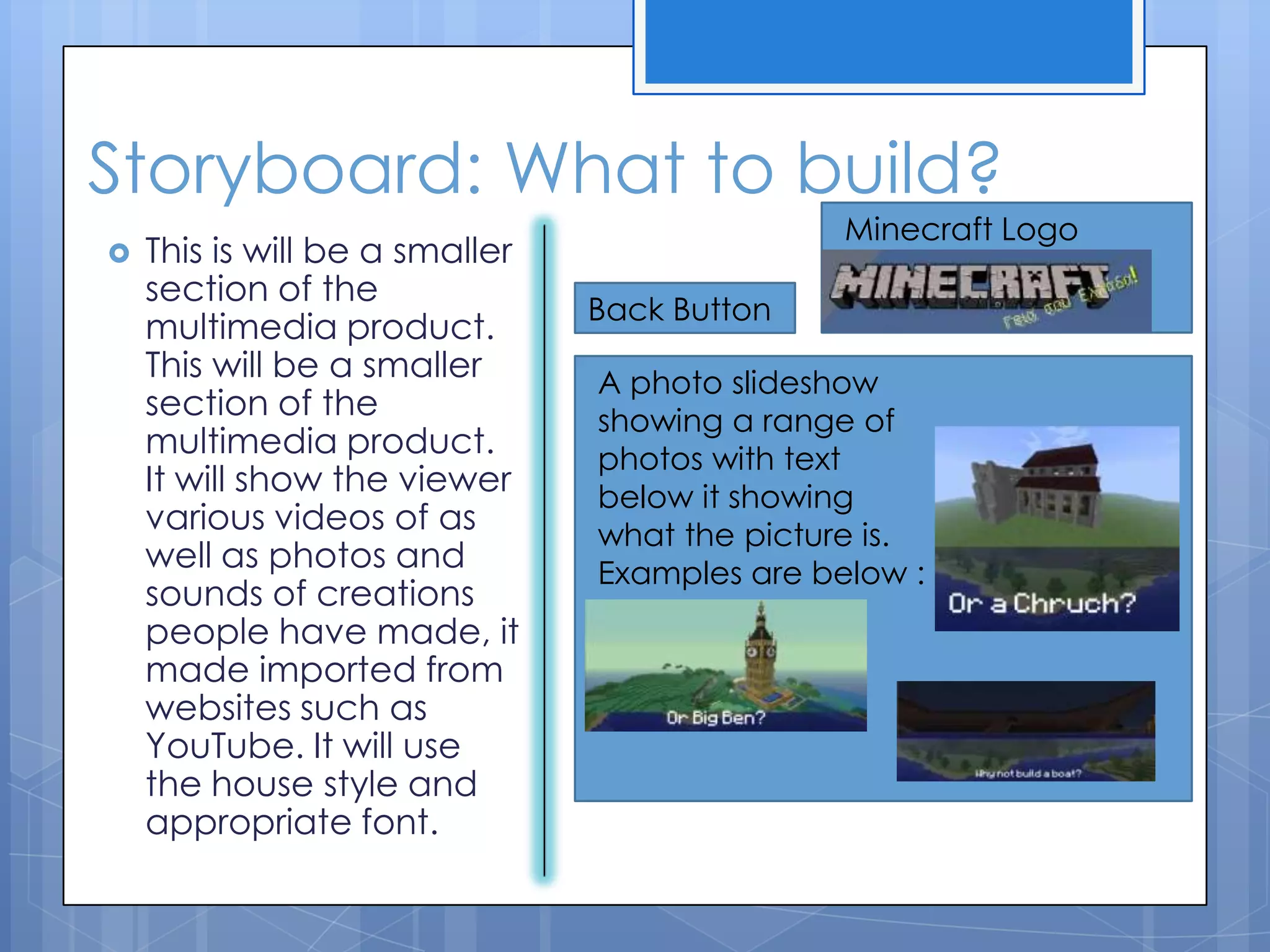 Storyboard: What to build?
 This is will be a smaller
section of the
multimedia product.
This will be a smaller
section of the
multimedia product.
It will show the viewer
various videos of as
well as photos and
sounds of creations
people have made, it
made imported from
websites such as
YouTube. It will use
the house style and
appropriate font.
Back Button
Minecraft Logo
A photo slideshow
showing a range of
photos with text
below it showing
what the picture is.
Examples are below :
 
