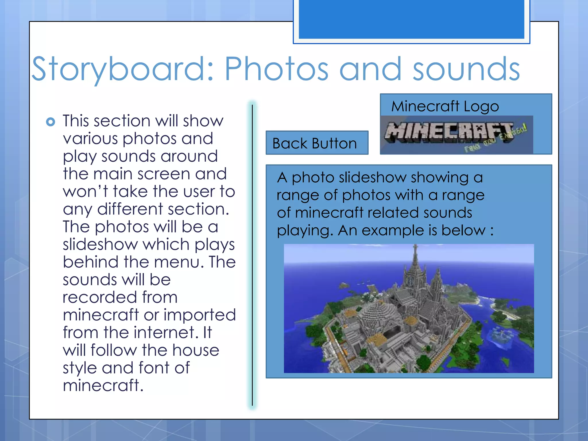 Storyboard: Photos and sounds
 This section will show
various photos and
play sounds around
the main screen and
won’t take the user to
any different section.
The photos will be a
slideshow which plays
behind the menu. The
sounds will be
recorded from
minecraft or imported
from the internet. It
will follow the house
style and font of
minecraft.
Back Button
Minecraft Logo
A photo slideshow showing a
range of photos with a range
of minecraft related sounds
playing. An example is below :
 
