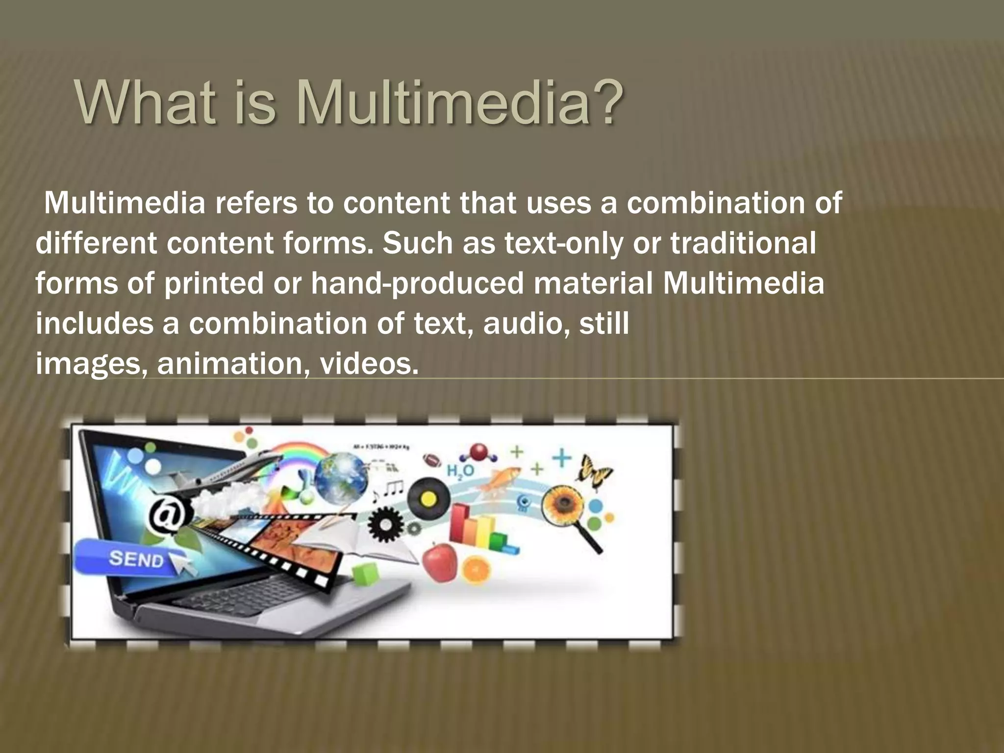 What is Multimedia?
Multimedia refers to content that uses a combination of
different content forms. Such as text-only or traditional
forms of printed or hand-produced material Multimedia
includes a combination of text, audio, still
images, animation, videos.