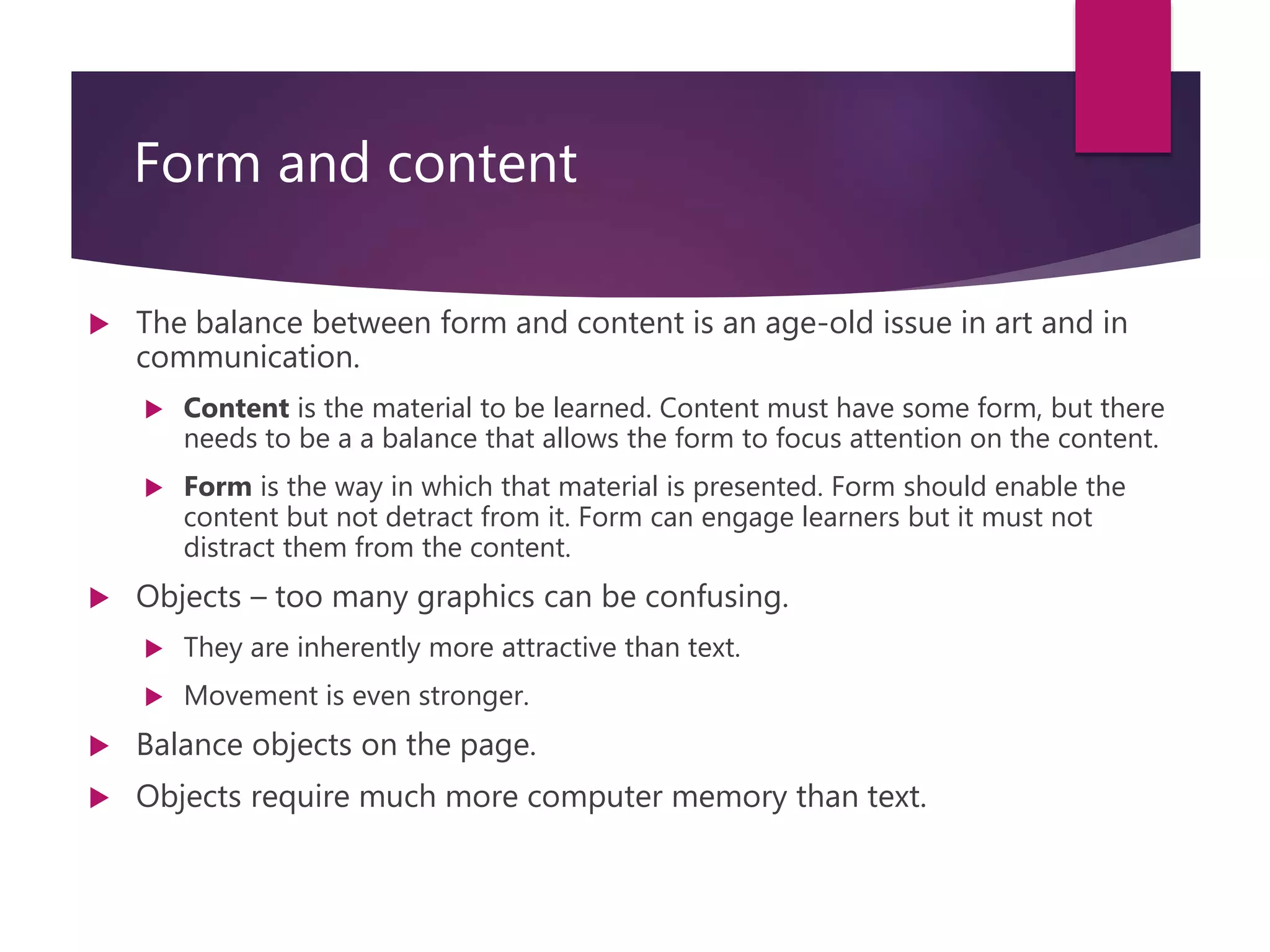 Form and content
 The balance between form and content is an age-old issue in art and in
communication.
 Content is the material to be learned. Content must have some form, but there
needs to be a a balance that allows the form to focus attention on the content.
 Form is the way in which that material is presented. Form should enable the
content but not detract from it. Form can engage learners but it must not
distract them from the content.
 Objects – too many graphics can be confusing.
 They are inherently more attractive than text.
 Movement is even stronger.
 Balance objects on the page.
 Objects require much more computer memory than text.
 