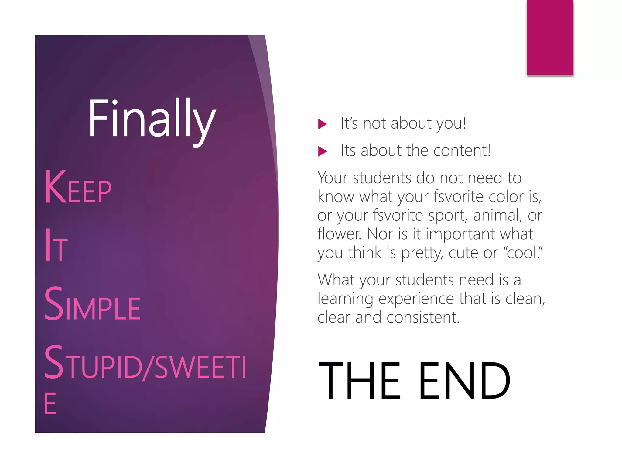 Finally  It’s not about you!
 Its about the content!
Your students do not need to
know what your fsvorite color is,
or your fsvorite sport, animal, or
flower. Nor is it important what
you think is pretty, cute or “cool.”
What your students need is a
learning experience that is clean,
clear and consistent.
KEEP
IT
SIMPLE
STUPID/SWEETI
E
THE END
 